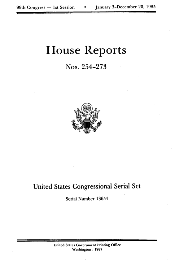 handle is hein.usccsset/usconset20578 and id is 1 raw text is: 
99th Congress - 1st Session        January 3-December 20, 1985


House Reports

        Nos. 254-273


United States Congressional Serial Set

             Serial Number 13654


United States Government Printing Office
       Washington : 1987


99th Congress - I1st Session


0   January 3-December 20, 1985


