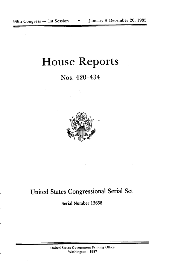 handle is hein.usccsset/usconset20582 and id is 1 raw text is: 



99th Congress - 1st Session        January 3-December 20, 1985


House Reports


        Nos. 420-434


United States Congressional Serial Set

             Serial Number 13658


United States Government Printing Office
       Washington : 1987


0   January 3-December 20, 1985


99th Congress - Ist Session


