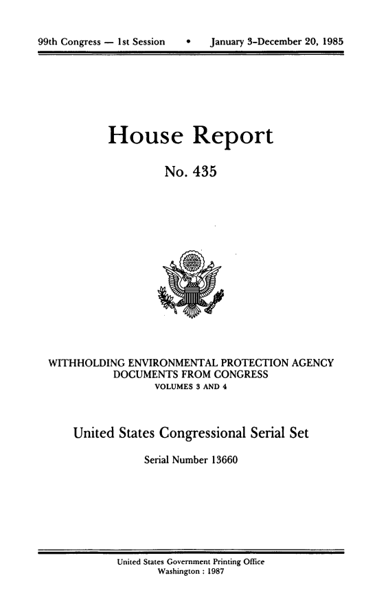 handle is hein.usccsset/usconset20584 and id is 1 raw text is: 



99th Congress - 1sc Session        January 3-December 20, 1985


House Report


          No. 435


WITHHOLDING ENVIRONMENTAL PROTECTION AGENCY
           DOCUMENTS FROM CONGRESS
                  VOLUMES 3 AND 4



    United States Congressional Serial Set

                Serial Number 13660


United States Government Printing Office
       Washington : 1987


99th Congress - I st Session


0   January 3-December 20, 1985


