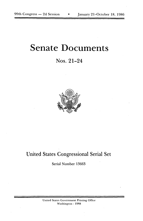 handle is hein.usccsset/usconset20587 and id is 1 raw text is: 

9 o - January 21-October 18, 1986


Senate Documents


            Nos. 21-24


United States Congressional Serial Set

            Serial Number 13663


United States Government Printing Office
       Washington : 1988


99th Congress - 2d Session


