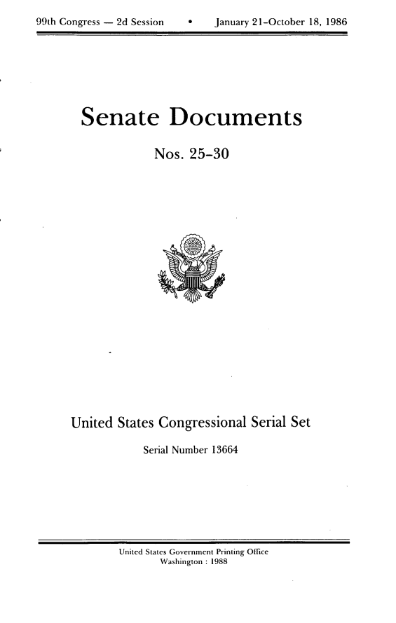 handle is hein.usccsset/usconset20588 and id is 1 raw text is: 

99th Congress - 2d Session         January 21-October 18, 1986


Senate Documents


            Nos. 25-30


United States Congressional Serial Set

            Serial Number 13664


United States Government Printing Office
       Washington : 1988


99th Congress - 2d Session


0   January 2 1 -October 18, 1986


