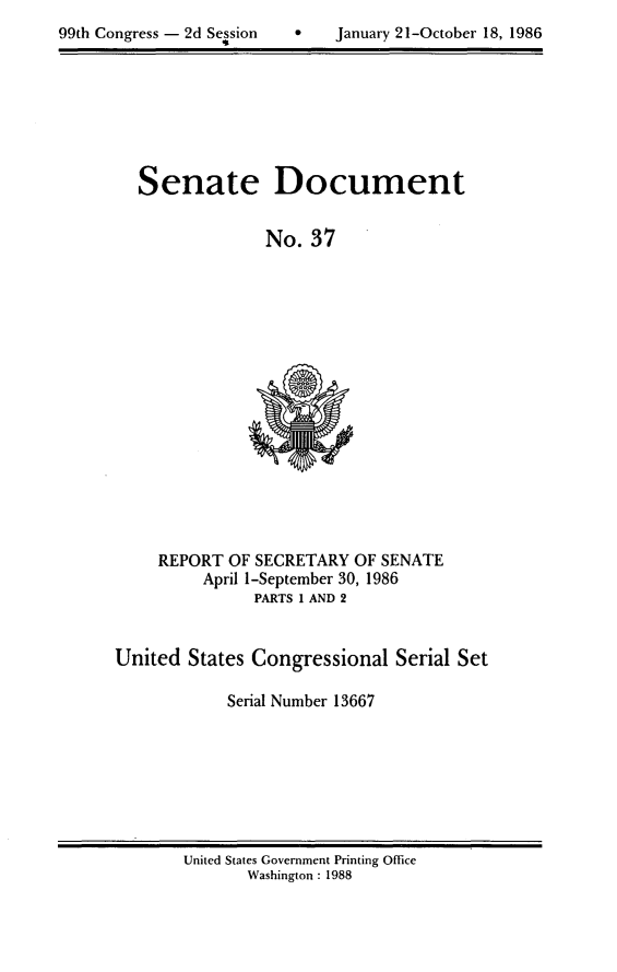 handle is hein.usccsset/usconset20591 and id is 1 raw text is: 
99th Congress - 2d Session


January 21-October 18, 1986


Senate


Document


No. 37


     REPORT OF SECRETARY OF SENATE
         April 1-September 30, 1986
               PARTS I AND 2


United States Congressional Serial Set

            Serial Number 13667


United States Government Printing Office
       Washington : 1988


