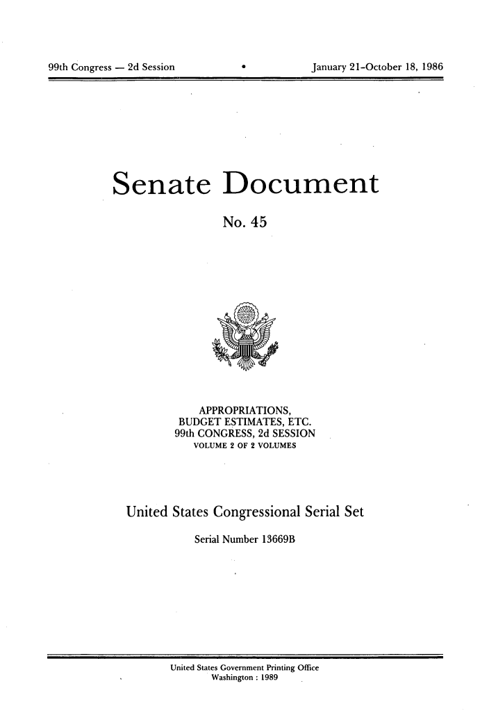 handle is hein.usccsset/usconset20594 and id is 1 raw text is: 





99th Congress - 2d Session                 January 21-October 18, 1986


Senate Document


                  No. 45


    APPROPRIATIONS,
 BUDGET ESTIMATES, ETC.
99th CONGRESS, 2d SESSION
   VOLUME 2 OF 2 VOLUMES


United States Congressional Serial Set

           Serial Number 13669B


United States Government Printing Office
       Washington : 1989


January 21-October 18, 1986


99th Congress - 2d Session


