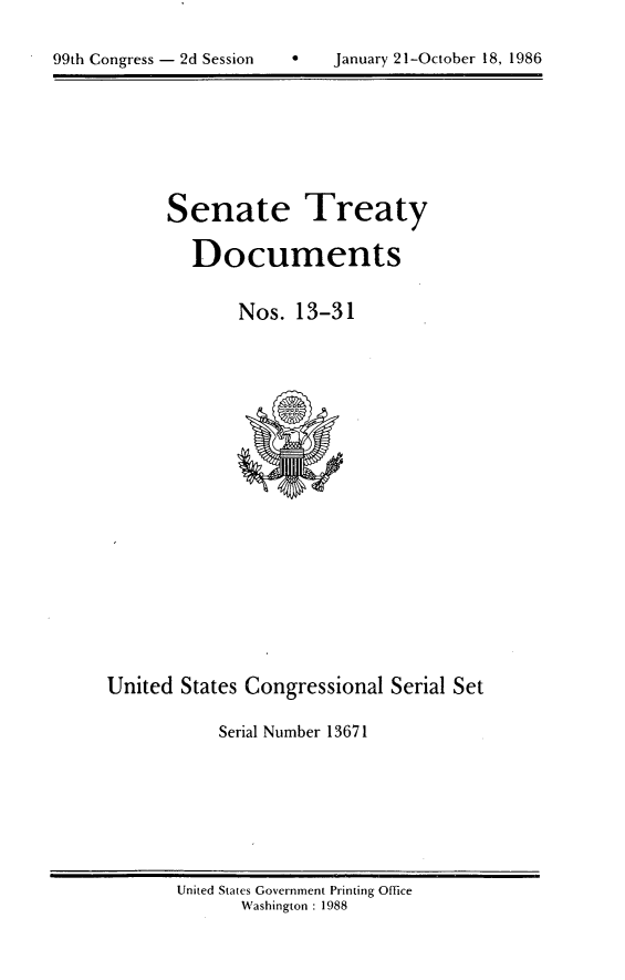 handle is hein.usccsset/usconset20596 and id is 1 raw text is: 


99th Congress - 2d Session         January 21-October 18, 1986


Senate Treaty

   Documents


       Nos. 13-31


United States Congressional Serial Set

            Serial Number 13671


United States Government Printing Office
       Washington : 1988


99th Congress - 2d Session


January 21-October 18, 1986


