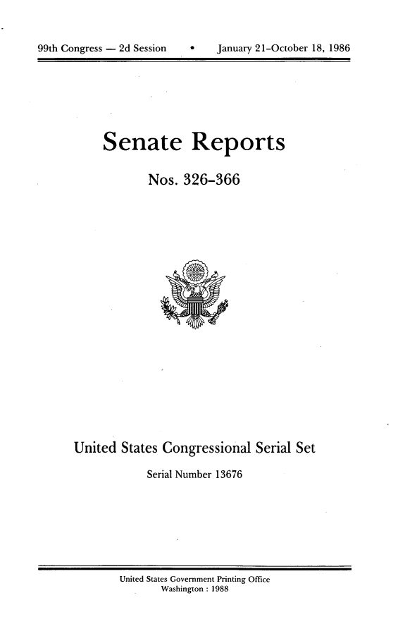 handle is hein.usccsset/usconset20601 and id is 1 raw text is: 



99th Congress - 2d Session *   January 21-October 18, 1986


Senate Reports


        Nos. 326-366


United States Congressional Serial Set

             Serial Number 13676


United States Government Printing Office
       Washington : 1988


99th Congress - 2d Session


January 21-October 18, 1986


