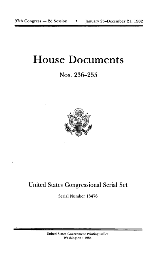 handle is hein.usccsset/usconset20764 and id is 1 raw text is: 




97th Congress - 2d Session       January 25-December 21, 1982


House Documents


           Nos. 236-255


United States Congressional Serial Set

            Serial Number 13476


United States Government Printing Office
       Washington : 1984


97th Congress - 2d Session


0   January 25-December 21, 1982


