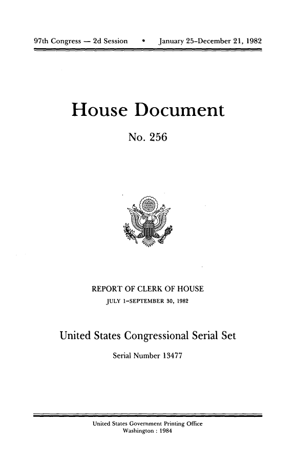 handle is hein.usccsset/usconset20765 and id is 1 raw text is: 



7   January 25-December 21, 1982


House Document


             No. 256


       REPORT OF CLERK OF HOUSE
          JULY 1-SEPTEMBER 30, 1982



United States Congressional Serial Set

            Serial Number 13477


United States Government Printing Office
       Washington : 1984


97th Congress - 2d Session



