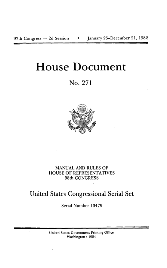 handle is hein.usccsset/usconset20767 and id is 1 raw text is: 







97th Congress - 2d Session        January 25-December 21, 1982


House Document


             No. 271


          MANUAL AND RULES OF
       HOUSE OF REPRESENTATIVES
             98th CONGRESS


United States Congressional Serial Set

            Serial Number 13479


United States Government Printing Office
       Washington : 1984


97th Congress - 2d Session


0   January 25-December 21, 1982


