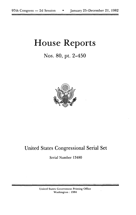 handle is hein.usccsset/usconset20768 and id is 1 raw text is: 


97th Congress - 2d Session   *   January 25-December 21, 1982


House Reports


     Nos. 80, pt. 2-450


United States Congressional Serial Set

            Serial Number 13480


United States Government Printing Office
       Washington : 1984


97th Congress - 2d Session


0   January 25-December 21, 1982


