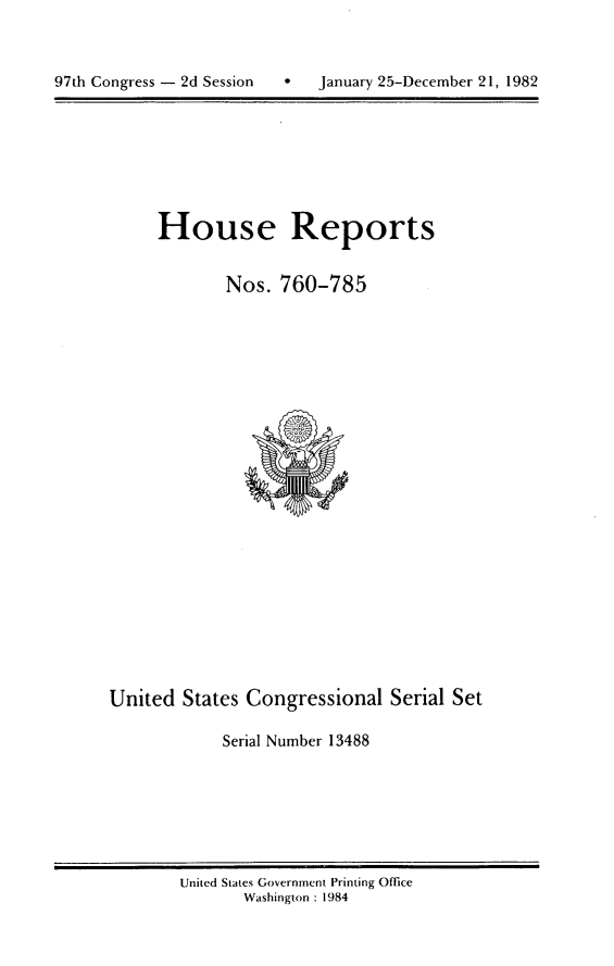 handle is hein.usccsset/usconset20776 and id is 1 raw text is: 




97th Congress - 2d Session        January 25-December 21, 1982


House Reports


        Nos. 760-785


United States Congressional Serial Set

             Serial Number 13488


United States Government Printing Office
       Washington : 1984


97th Congress - 2d Session


0   January 25-December 21, 1982


