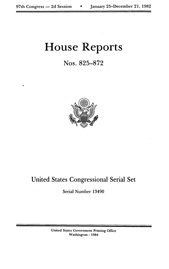 handle is hein.usccsset/usconset20778 and id is 1 raw text is: 
97th Congress - 2d Session        January 25-December 21, 1982


House Reports


        Nos. 825-872


United States Congressional Serial Set

            Serial Number 13490


United States Government Printing Office
       Washington : 1984


97th Congress - 2d Session


0   January 25-December 21, 1982


