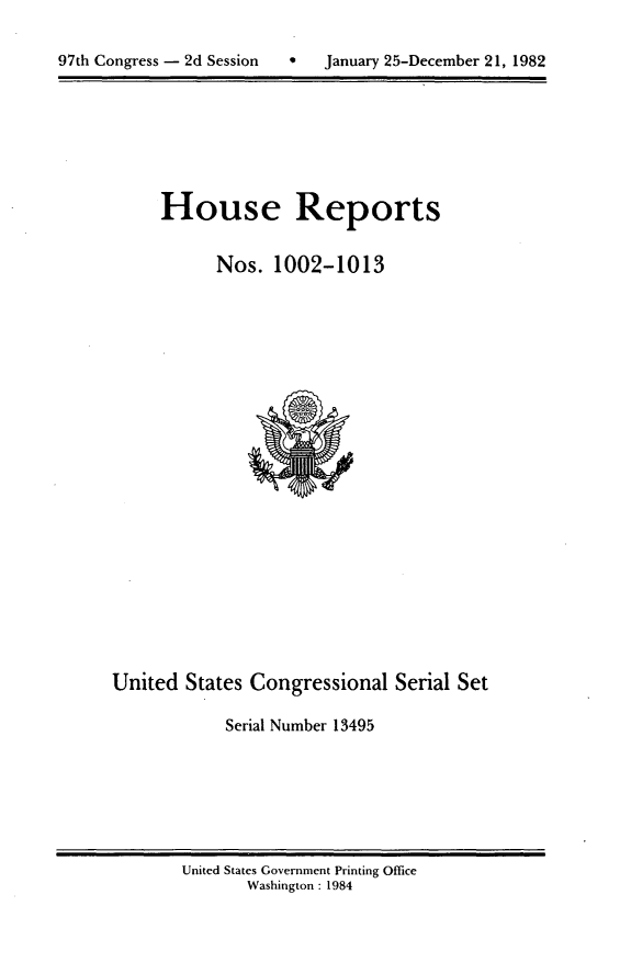 handle is hein.usccsset/usconset20783 and id is 1 raw text is: 

9   January 25-December 21, 1982


House Reports


      Nos. 1002-1013


United States Congressional Serial Set

            Serial Number 13495


United States Government Printing Office
       Washington : 1984


97th Congress - 2d Session


