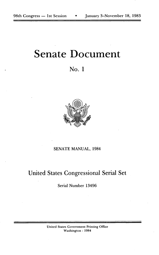 handle is hein.usccsset/usconset20784 and id is 1 raw text is: 


98th Congress - 1st Session       January 3-November 18, 1983


Senate Document


               No. 1


SENATE MANUAL, 1984


United States Congressional Serial Set

            Serial Number 13496


United States Government Printing Office
       Washington : 1984


98th Congress - Ist Session


0   January 3-November 18, 1983


