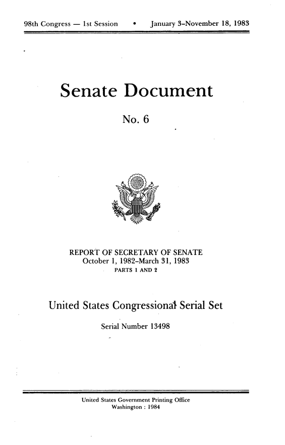 handle is hein.usccsset/usconset20786 and id is 1 raw text is: 


98th Congress - 1st Session        January 3-November 18, 1983


Senate


Document


No. 6


     REPORT OF SECRETARY OF SENATE
        October 1, 1982-March 31, 1983
               PARTS 1 AND 2



United States Congressional Serial Set

            Serial Number 13498


United States Government Printing Office
       Washington : 1984


98th Congress - Ist Session


0   January 3-November 18, 1983


