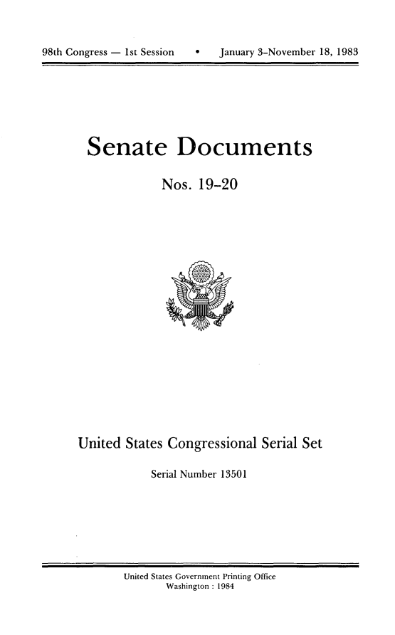 handle is hein.usccsset/usconset20789 and id is 1 raw text is: 




98th Congress - 1st Session       January 3-November 18, 1983


Senate Documents


            Nos. 19-20


United States Congressional Serial Set

            Serial Number 13501


United States Government Printing Office
       Washington : 1984


98th Congress - Ist Session


0   January 3-November 18, 1983



