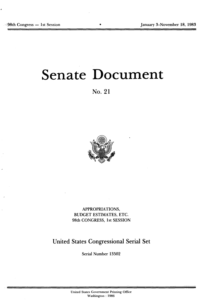 handle is hein.usccsset/usconset20790 and id is 1 raw text is: 




98hCnrs      s eso                               aur  -oebr1,18


Senate Document


                  No. 21


    APPROPRIATIONS,
 BUDGET ESTIMATES, ETC.
98th CONGRESS, 1st SESSION


United States Congressional Serial Set

           Serial Number 13502


United States Government Printing Office
      Washington : 1986


Congress - Ist Session


January 3-November 18, 1983


