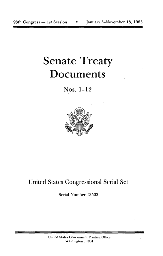 handle is hein.usccsset/usconset20791 and id is 1 raw text is: 




98th Congress - 1st Session        January 3-November 18, 1983


Senate Treaty


   Documents


        Nos. 1-12


United States Congressional Serial Set

            Serial Number 13503


United States Government Printing Office
       Washington : 1984


98th Congress - I st Session


0   January 3-November 18, 1983


