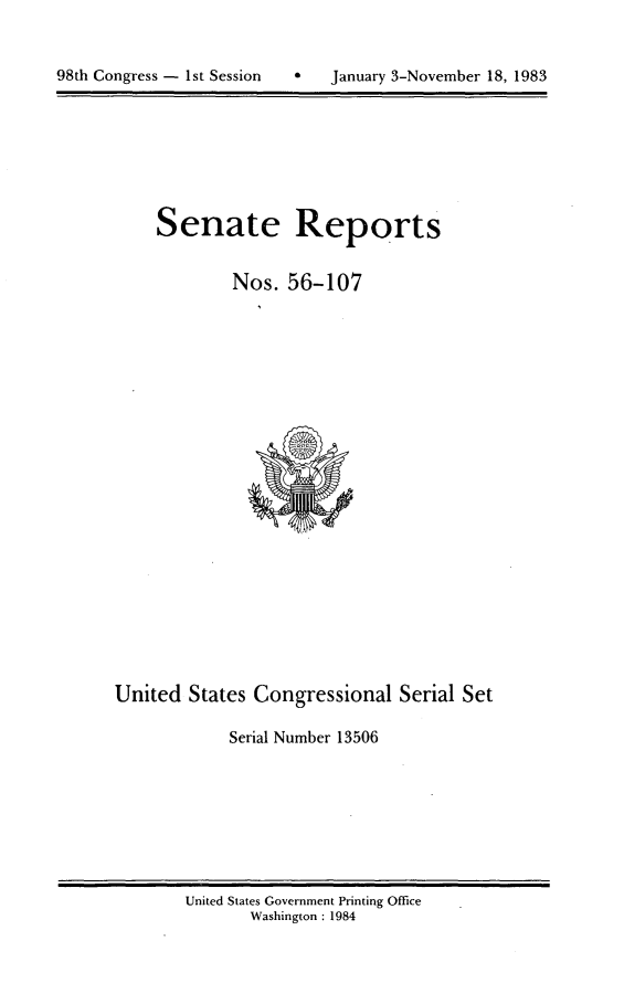 handle is hein.usccsset/usconset20794 and id is 1 raw text is: 



98th Congress - 1st Session       January 3-November 18, 1983


Senate Reports


        Nos. 56-107


United States Congressional Serial Set

             Serial Number 13506


United States Government Printing Office
       Washington : 1984


98th Congress - Ist Session


0   January 3-November 18, 1983


