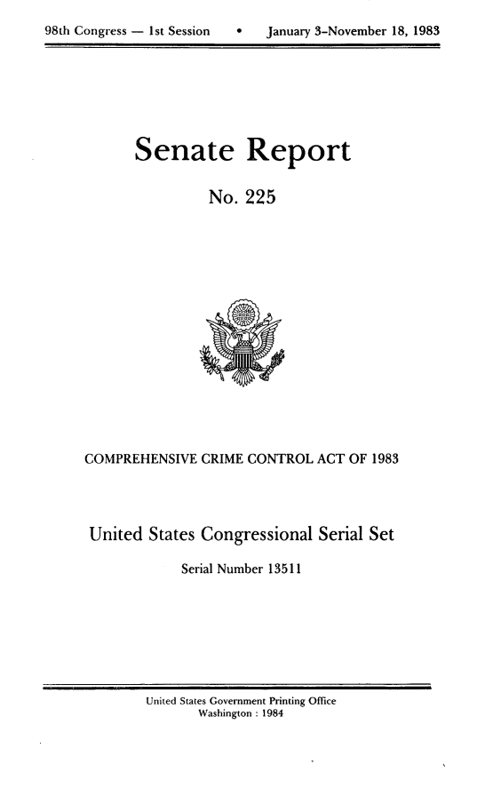 handle is hein.usccsset/usconset20799 and id is 1 raw text is: 

98th Congress - 1st Session       January 3-November 18, 1983


Senate Report


          No. 225


COMPREHENSIVE CRIME CONTROL ACT OF 1983




United States Congressional Serial Set

             Serial Number 13511


United States Government Printing Office
       Washington : 1984


98th Congress - Ist Session


0   January 3-November 18, 1983


