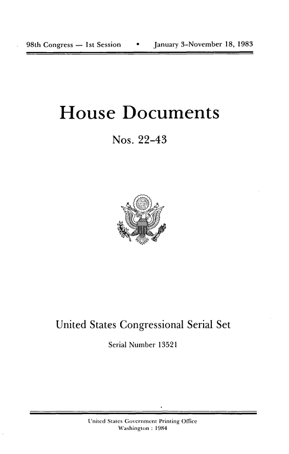 handle is hein.usccsset/usconset20809 and id is 1 raw text is: 



98th Congress - 1st Session       January 3-November 18, 1983


House Documents

            Nos. 22-43


United States Congressional Serial Set

            Serial Number 13521


United States Government Printing Office
       Washington : 1984


98th Congress - 1st Session


0   January 3-November 18, 1983


