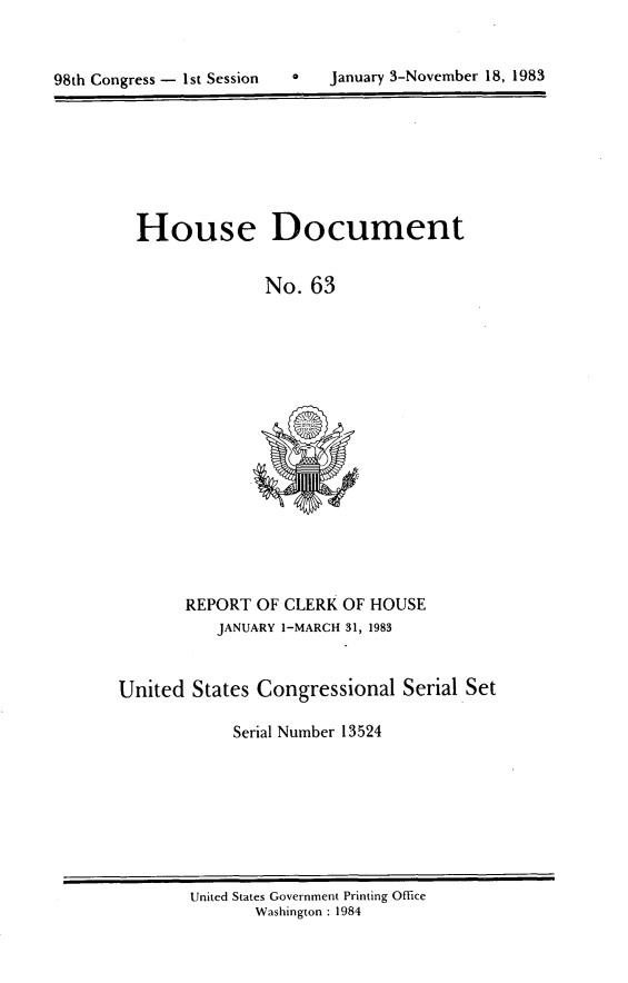handle is hein.usccsset/usconset20812 and id is 1 raw text is: 



98th Congress - 1st Session       january 3-November 18, 1983


House Document


              No. 63


REPORT OF CLERK OF HOUSE
   JANUARY 1-MARCH 31, 1983


United States Congressional Serial Set

            Serial Number 13524


United States Government Printing Office
       Washington : 1984


0   January 3-November 18, 1983


98th Congress - Ist Session



