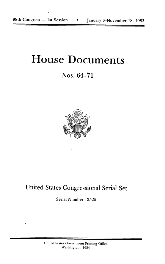 handle is hein.usccsset/usconset20813 and id is 1 raw text is: 



98th Congress - 1st Session       January 3-November 18, 1983


House Documents


            Nos. 64-71


United States Congressional Serial Set

            Serial Number 13525


United States Government Printing Office
       Washington : 1984


98th Congress - I st Session


0   January 3-November 18, 1983


