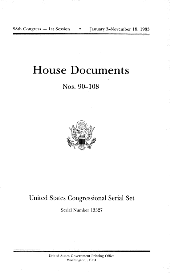 handle is hein.usccsset/usconset20815 and id is 1 raw text is: 




98th Congress - 1St Session        January 3-November 18, 1983


House Documents


            Nos. 90-108


United States Congressional Serial Set

            Serial Number 13527


United States Government Printing Office
       Washingion : 1984


98th Congress - I st Session


   January 3.November 18, 1983


