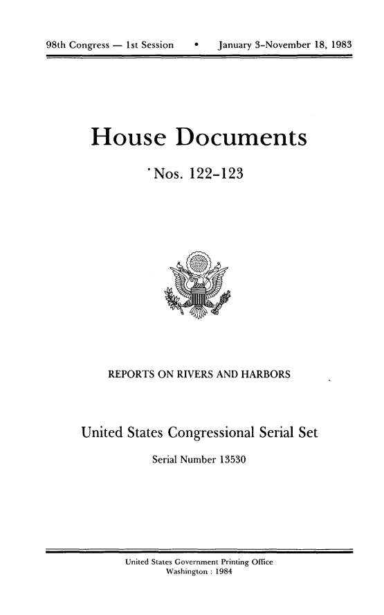 handle is hein.usccsset/usconset20818 and id is 1 raw text is: 



98th Congress - 1st Session       January 3-November 18, 1983


House Documents


         *Nos. 122-123


    REPORTS ON RIVERS AND HARBORS




United States Congressional Serial Set

            Serial Number 13530


United States Government Printing Office
       Washington : 1984


98th Congress - Ist Session


0   January 3-November 18, 1983


