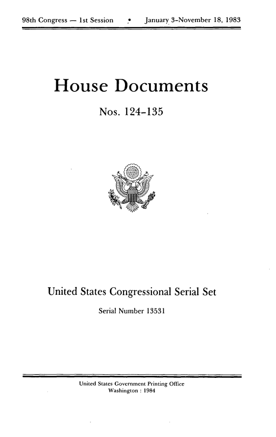 handle is hein.usccsset/usconset20819 and id is 1 raw text is: 


98th Congress - 1st Session  .0  January 3-November 18, 1983


House Documents


           Nos. 124-135


United States Congressional Serial Set

            Serial Number 13531


United States Government Printing Office
       Washington : 1984


98th Congress - Ist Session


January 3-November 18, 1983


