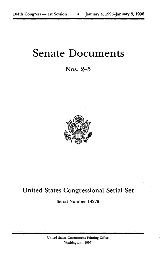 handle is hein.usccsset/usconset21777 and id is 1 raw text is: 


104th Congress - 1st Session      January 4, 1995-January 3, 1996


Senate


Documents


                  Nos.  2-5
























United   States  Congressional Serial Set

              Serial Number 14279


United States Government Printing Office
       Washington : 1997


104th Congress - Ist Session


0  January 4, 1995-january 3, 1996


