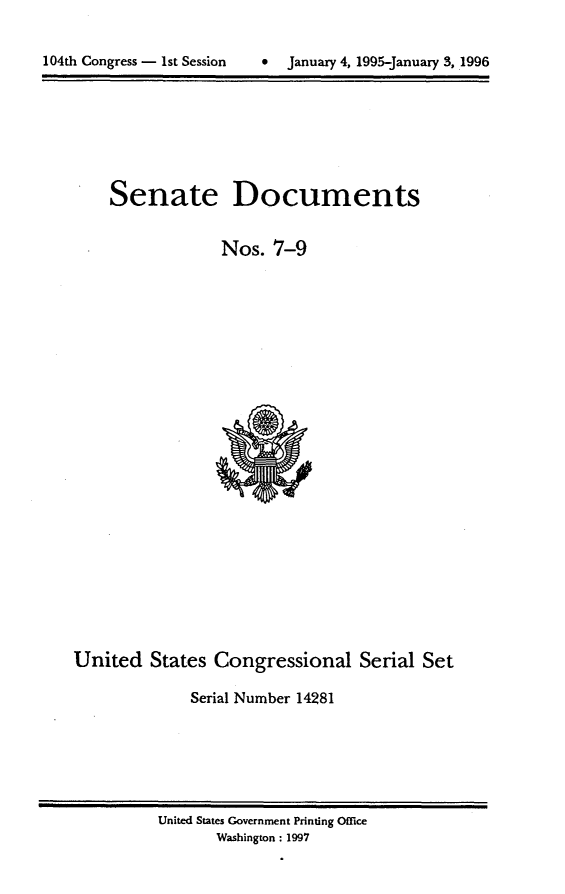 handle is hein.usccsset/usconset21779 and id is 1 raw text is: 



104th Congress - 1st Session      Januaxy 4, 1995-January 3, 1996


Senate


Documents


                  Nos.  7-9
























United   States  Congressional Serial Set

              Serial Number 14281


United States Government Printing Office
       Washington: 1997


104th Congress - Ist Session


0  January 4, 1995-january 3, 1996


