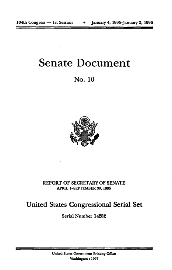 handle is hein.usccsset/usconset21780 and id is 1 raw text is: 



104th Congress - 1st Session      January 4, 1995-January 3, 1996


Senate Document


              No.  10


      REPORT  OF  SECRETARY OF SENATE
            APRIL 1-SEPTEMBER 30, 1995


United   States  Congressional Serial Set

              Serial Number 14282


United States Government Printing Office
       Washington : 1997


104th Congress - 1st Session


*  January 4, 1995-january 3, 1996


