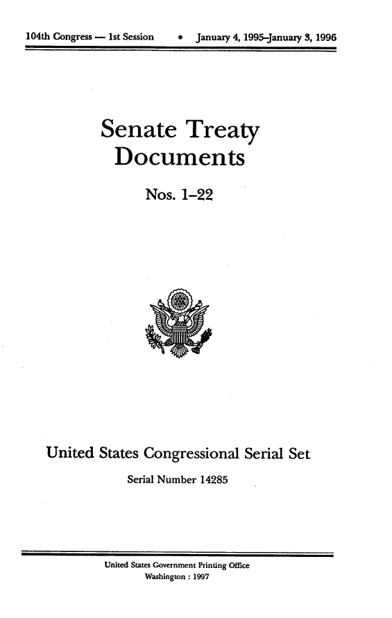 handle is hein.usccsset/usconset21781 and id is 1 raw text is: 


104th Congress - 1st Session     January 4, 1995-January 3, 1996


Senate


Treaty


Documents


                 Nos.  1-22





















United   States Congressional Serial Set

              Serial Number 14285


United States Government Printing Office
       Washington: 1997


104th Congress - Ist Session


0  January 4, 1995-january 3, 1996


