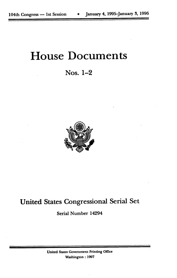 handle is hein.usccsset/usconset21782 and id is 1 raw text is: 


104th Congress - 1st Session      January 4, 1995-January 3, 1996


    House Documents


                 Nos.   1-2


























United   States  Congressional Serial Set

              Serial Number 14294


United States Government Printing Office
       Washington: 1997


0  January 4, 1995-january 3, 1996


104th Congress - Ist Session


