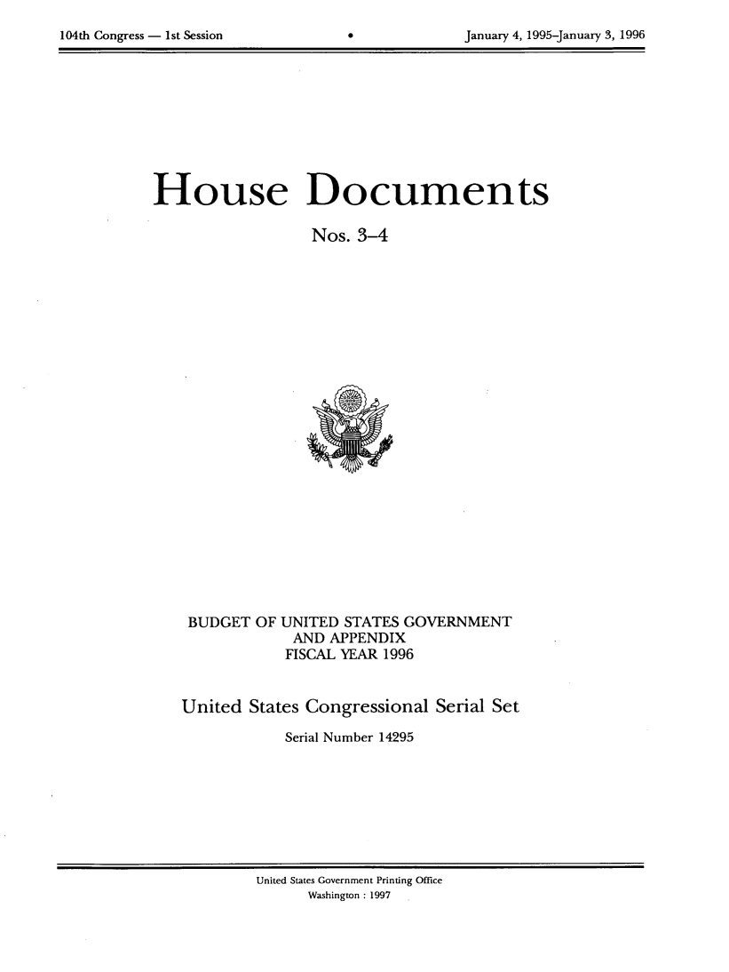 handle is hein.usccsset/usconset21783 and id is 1 raw text is: 

104th Congress - 1st Session       0             January 4, 1995-January 3, 1996


House Documents

                   Nos.  3-4


























    BUDGET  OF UNITED  STATES GOVERNMENT
                 AND APPENDIX
                 FISCAL YEAR 1996



   United   States Congressional  Serial Set

                Serial Number 14295


United States Government Printing Office
      Washington : 1997


104th Congress - Ist Session


January 4, 1995-january 3, 1996


0


