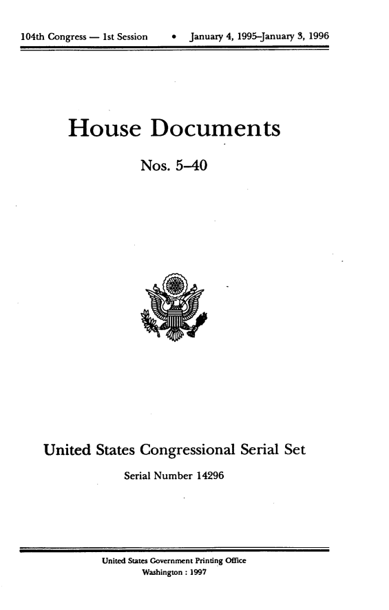 handle is hein.usccsset/usconset21784 and id is 1 raw text is: 


104th Congress - 1st Session      January 4, 1995-January 3, 1996


    House Documents


                 Nos.  5-40

























United   States  Congressional Serial Set

              Serial Number 14296


United States Government Printing Office
       Washington: 1997


104th Congress - Ist Session


9  January 4, 1995-january 3, 1996



