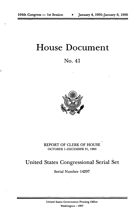 handle is hein.usccsset/usconset21785 and id is 1 raw text is: 



104th Congress - 1st Session      January 4, 1995-January 6, 1996


House Document


             No.  41


         REPORT  OF CLERK OF HOUSE
           OCTOBER 1-DECEMBER 31, 1994



United   States  Congressional Serial Set

              Serial Number 14297


United States Government Printing Office
       Washington : 1997


104th Congress - Ist Session


*  January 4, 1995-january 6, 1996


