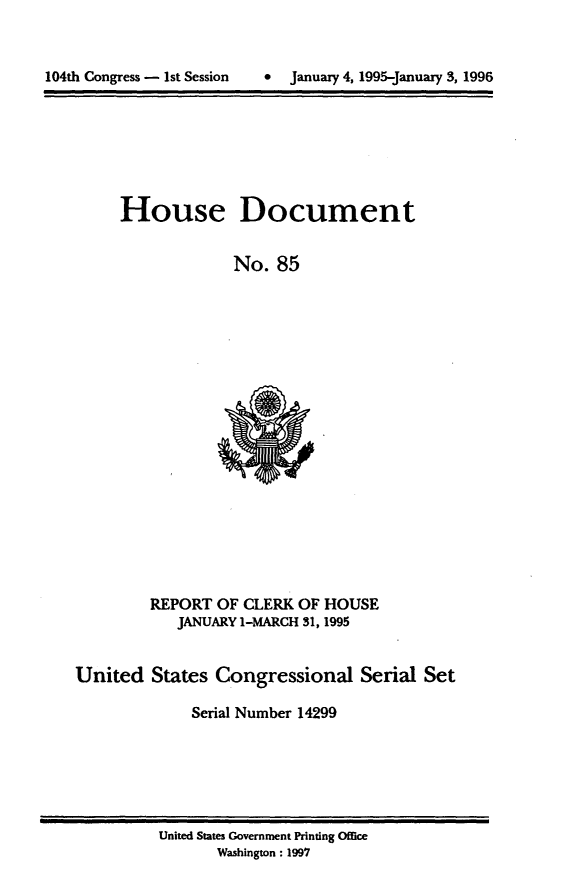 handle is hein.usccsset/usconset21786 and id is 1 raw text is: 




104th Congress - 1st Session   *  January 4, 1995-January 3, 1996


House Document


             No.   85


         REPORT  OF CLERK OF  HOUSE
            JANUARY 1-MARCH 31, 1995


United   States  Congressional Serial Set

              Serial Number 14299


United States Government Printing Office
       Washington: 1997


104th Congress - Ist Session


0  January 4, 1995-january 3, 1996


