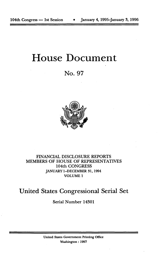 handle is hein.usccsset/usconset21787 and id is 1 raw text is: 



104th Congress - 1st Session     January 4, 1995-January 3. 1996


House Document


             No.  97


       FINANCIAL DISCLOSURE  REPORTS
   MEMBERS  OF HOUSE  OF REPRESENTATIVES
               104th CONGRESS
           JANUARY 1-DECEMBER 31, 1994
                  VOLUME I


United   States Congressional Serial Set

              Serial Number 14301


United States Government Printing Office
       Washington: 1997


104th Congress - Ist Session


0  January 4, 1995-january 3, 1996


