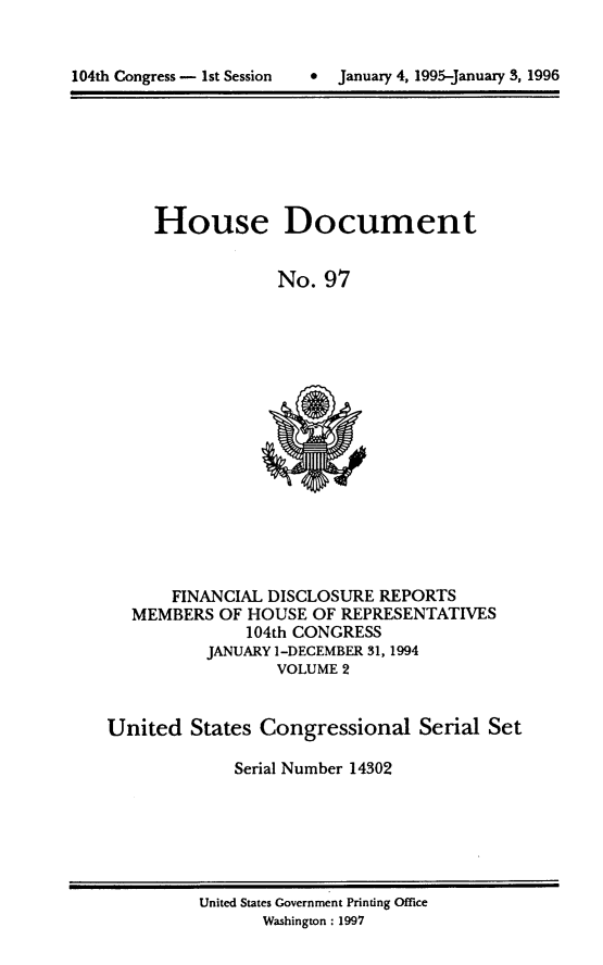 handle is hein.usccsset/usconset21788 and id is 1 raw text is: 



104th Congress - 1st Session      January 4, 1995-January 3, 1996


House Document


             No.  97


       FINANCIAL DISCLOSURE  REPORTS
   MEMBERS  OF HOUSE  OF REPRESENTATIVES
               104th CONGRESS
          JANUARY 1-DECEMBER 31, 1994
                  VOLUME 2


United   States Congressional Serial Set

             Serial Number 14302


United States Government Printing Office
       Washington : 1997


*  January 4, 1995-january 3, 1996


104th Congress - Ist Session


