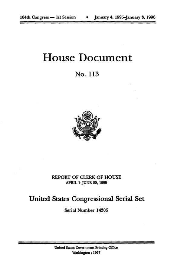 handle is hein.usccsset/usconset21790 and id is 1 raw text is: 


104th Congress - 1st Session     January 4, 1995-January 3, 1996


     House Document


                  No.  113




















         REPORT  OF CLERK OF HOUSE
              APRIL 1-JUNE 30, 1995


United   States  Congressional Serial Set

              Serial Number 14305


United States Government Printing Ofice
       Washington: 1997


104th Congress - Ist Session


0  January 4, 1995-january 3, 1996


