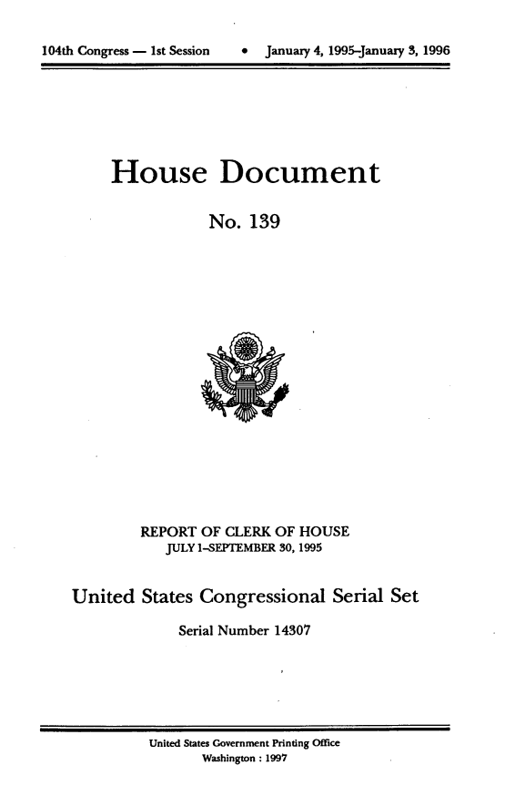 handle is hein.usccsset/usconset21791 and id is 1 raw text is: 


104th Congress - 1st Session      January 4, 1995-Januaiy 3, 1996


     House Document


                  No.  139





















         REPORT  OF CLERK OF  HOUSE
            JULY 1-SEPTEMBER 30, 1995


United   States  Congressional Serial Set

              Serial Number 14307


United States Government Printing Office
       Washington: 1997


104th Congress - Ist Session


0  January 4, 1995-january 3, 1996


