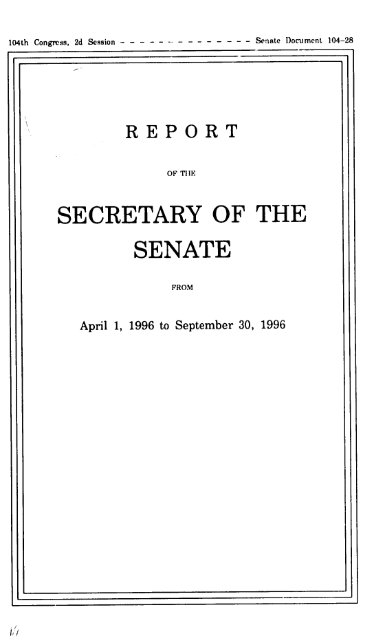 handle is hein.usccsset/usconset21794 and id is 1 raw text is: 

104th Congress, 2d Session --Senate Document 104-28
I                                       a.I


        REPORT

             SF   OIFE


SECRETARLIY OF THE


SENATE

    FROM


April 1, 1996 to September 30, 1996


