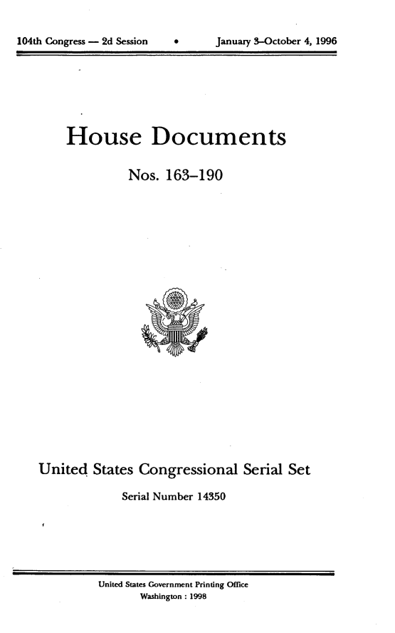 handle is hein.usccsset/usconset21796 and id is 1 raw text is: 


104th Congress - 2d Session           January 3-October 4, 1996


     House Documents


               Nos.  163-190

























United   States Congressional Serial Set

              Serial Number 14350


United States Government Printing Office
       Washington: 1998


104th Congress - 2d Session


0      January 3-October 4, 1996


