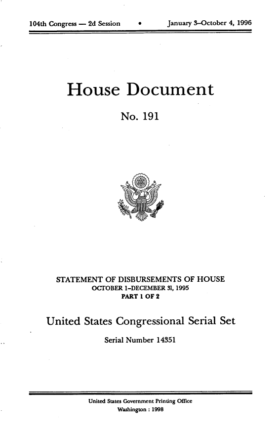 handle is hein.usccsset/usconset21797 and id is 1 raw text is: 


104th Congress - 2d Session           January 3-October 4, 1996


     House Document


                 No.  191




















  STATEMENT   OF DISBURSEMENTS  OF HOUSE
           OCTOBER 1-DECEMBER 31, 1995
                 PART I OF 2


United   States Congressional Serial Set

             Serial Number 14351


United States Government Printing Office
       Washington: 1998


104th Congress - 2d Session


January 3-October 4, 1996


