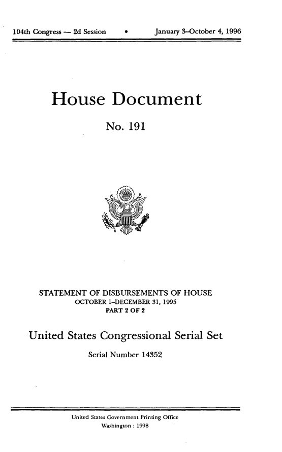 handle is hein.usccsset/usconset21798 and id is 1 raw text is: 



104th Congress - 2d Session           Januasy 3-October 4, 1996


     House Document


                  No.  191





















  STATEMENT   OF DISBURSEMENTS  OF HOUSE
          OCTOBER 1-DECEMBER 31, 1995
                 PART 2 OF 2


United   States Congressional Serial Set

              Serial Number 14352


United States Government Printing Office
       Washington : 1998


104th Congress - 2d Session


0      January 3-October 4, 1996


