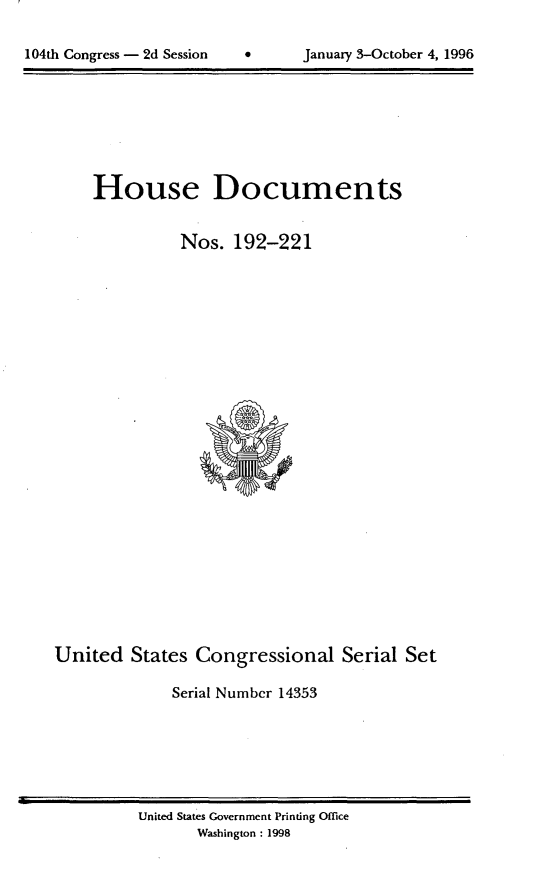 handle is hein.usccsset/usconset21799 and id is 1 raw text is: 



104th Congress - 2d Session     January 3-October 4, 1996


     House Documents


               Nos.  192-221


























United   States Congressional Serial Set

              Serial Number 14353


United States Government Printing Office
       Washington : 1998


104th Congress - 2d Session


0      January 3-October 4, 1996


