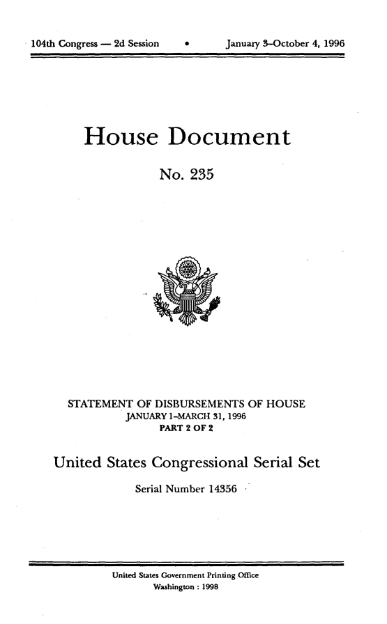 handle is hein.usccsset/usconset21801 and id is 1 raw text is: 



104th Congress - 2d Session    *       January 3-October 4, 1996


House Document


            No.   235


STATEMENT  OF DISBURSEMENTS
          JANUARY 1-MARCH 31, 1996
               PART 2 OF 2


OF HOUSE


United   States Congressional Serial Set

              Serial Number 14356


United States Government Printing Office
       Washington: 1998


104th Congress - 2d Session


0      January 3-October 4, 1996


