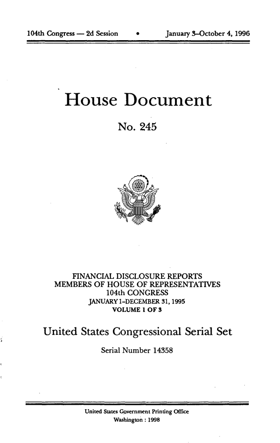 handle is hein.usccsset/usconset21802 and id is 1 raw text is: 



104th Congress - 2d Session           January 3-October 4, 1996


     House Document


                 No.  245
















       FINANCIAL DISCLOSURE REPORTS
   MEMBERS  OF HOUSE OF REPRESENTATIVES
              104th CONGRESS
          JANUARY 1-DECEMBER 31,1995
                VOLUME I OF 3

United   States Congressional   Serial  Set

             Serial Number 14358


United States Government Printing Office
       Washington: 1998


104th Congress - 2d Session


January 3-October 4, 1996


