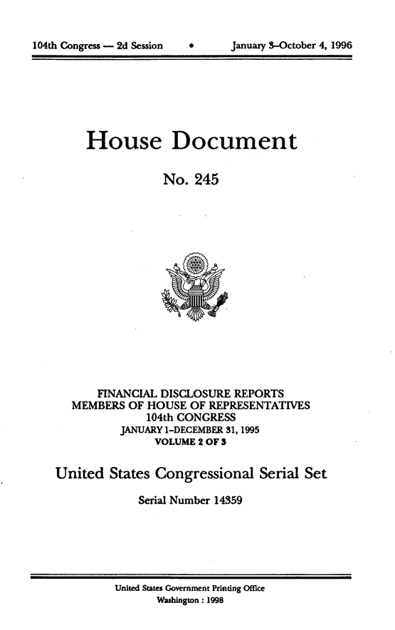handle is hein.usccsset/usconset21803 and id is 1 raw text is: 



104th Congress - 2d Session           January 3-October 4, 1996


     House Document


                 No.  245
















       FINANCIAL DISCLOSURE REPORTS
   MEMBERS  OF HOUSE OF REPRESENTATIVES
              104th CONGRESS
          JANUARY 1-DECEMBER 31,1995
                VOLUME 2 OF S


United   States Congressional   Serial  Set

             Serial Number 14359


United States Government Printing Office
       Washington: 1998


104th Congress - 2d Session


0      January 3-October 4, 1996



